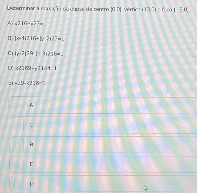 Determinar a equação da elipse de centro (0,0) vértice (13,0) e foco (-5,0).
A) x216+y27=1
B) (x-4)216+(y-2)27=1
C) (y-2)29-(x-3)216=1
D) x2169+y2144=1
E) y29-x216=1
A
C
B
E
D