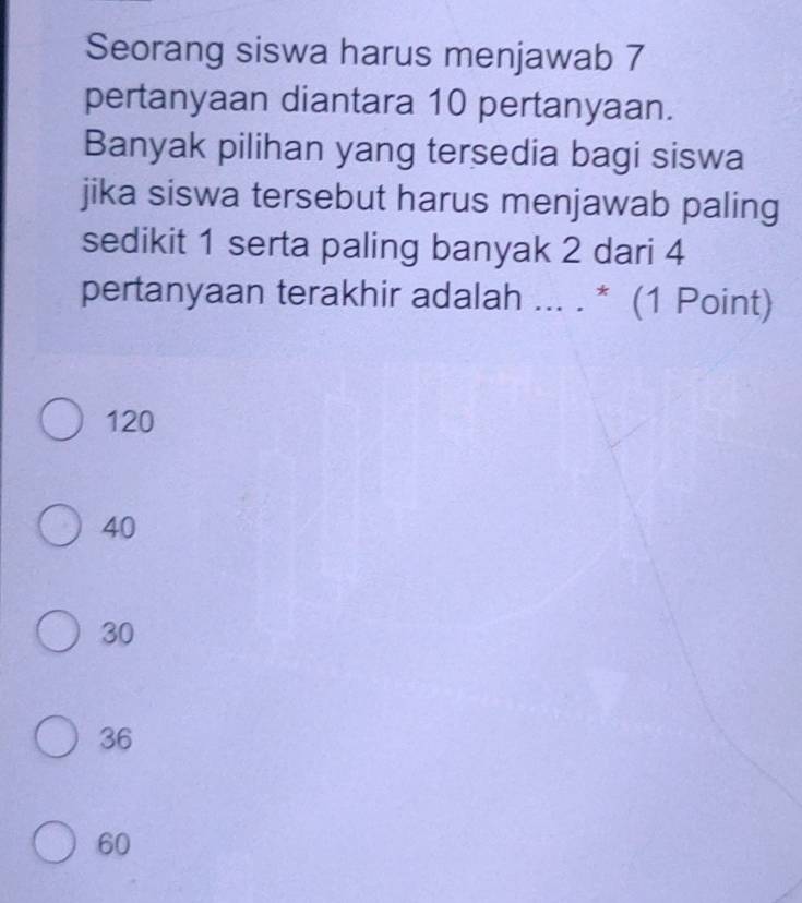 Seorang siswa harus menjawab 7
pertanyaan diantara 10 pertanyaan.
Banyak pilihan yang tersedia bagi siswa
jika siswa tersebut harus menjawab paling
sedikit 1 serta paling banyak 2 dari 4
pertanyaan terakhir adalah ... . * (1 Point)
120
40
30
36
60