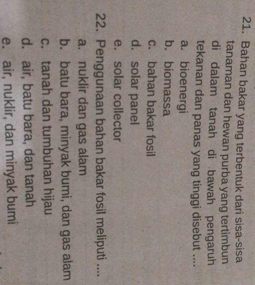 Bahan bakar yang terbentuk dari sisa-sisa
tanaman dan hewan purba yang tertimbun
di dalam tanah di bawah pengaruh
tekanan dan panas yang tinggi disebut ....
a. bioenergi
b. biomassa
c. bahan bakar fosil
d. solar panel
e. solar collector
22. Penggunaan bahan bakar fosil meliputi ....
a. nuklir dan gas alam
b. batu bara, minyak bumi, dan gas alam
c. tanah dan tumbuhan hijau
d. air, batu bara, dan tanah
e. air, nuklir, dan minyak bumi