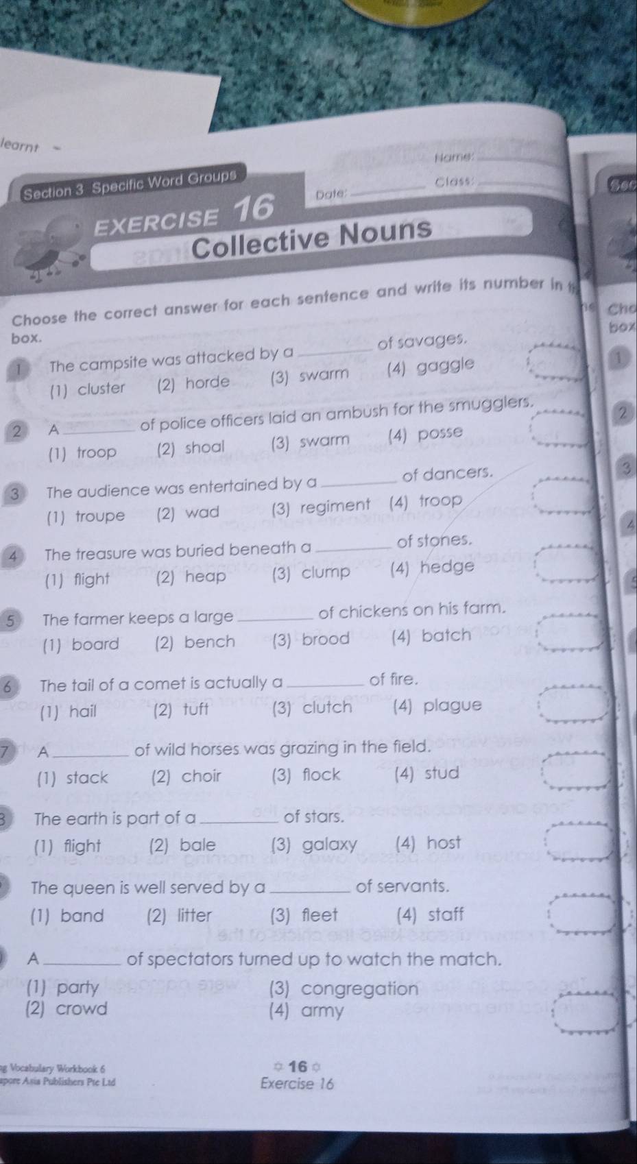 learnt -
Name:_
Section 3 Specific Word Groups
_Class:_
EXERCISE 16 Date:
Collective Nouns
Choose the correct answer for each sentence and write its number in t
Cho
box
box.
The campsite was attacked by a _of savages.
(1 cluster (2) horde (3) swarm (4) gaggle
2 A _of police officers laid an ambush for the smugglers.
(1)troop (2) shoal (3) swarm (4) posse
3 The audience was entertained by a _of dancers.
(1) troupe (2) wad (3) regiment (4) troop
4 The treasure was buried beneath a_
of stones.
(1) flight (2) heap (3) clump (4) hedge
5 The farmer keeps a large_ of chickens on his farm.
(1) board (2) bench (3) brood (4) batch
6 The tail of a comet is actually a _of fire.
(1) hail (2) tuft (3) clutch (4) plague
A _of wild horses was grazing in the field.
(1) stack (2) choir (3) flock (4) stud
The earth is part of a _of stars.
(1)flight (2) bale (3) galaxy (4) host
The queen is well served by a _of servants.
(1) band (2) litter (3) fleet (4) staff
A _of spectators turned up to watch the match.
(1) party (3) congregation
(2) crowd (4) army
ng Vocabulary Workbook 6 16φ
spore Asia Publishers Pte Ltd Exercise 16