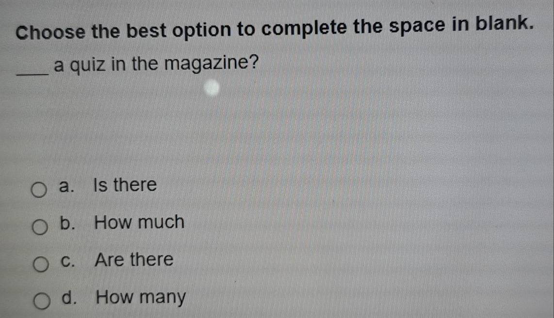 Choose the best option to complete the space in blank.
_a quiz in the magazine?
a. Is there
b. How much
c. Are there
d. How many