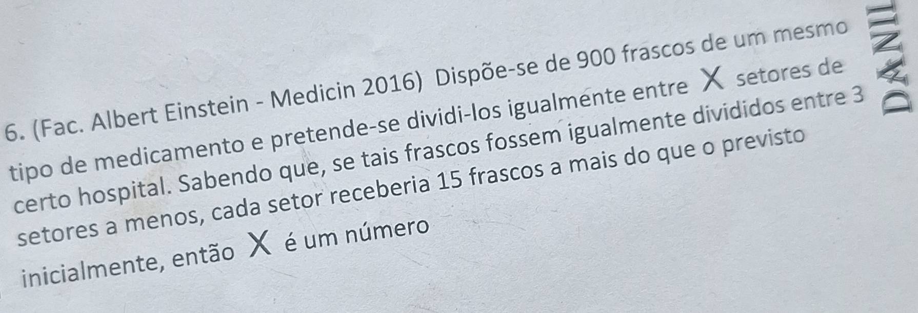 (Fac. Albert Einstein - Medicin 2016) Dispõe-se de 900 frascos de um mesmo 
tipo de medicamento e pretende-se dividi-los igualmente entre X setores de 
certo hospital. Sabendo que, se tais frascos fossem igualmente divididos entre 3
setores a menos, cada setor receberia 15 frascos a mais do que o previsto 
inicialmente, então X é um número