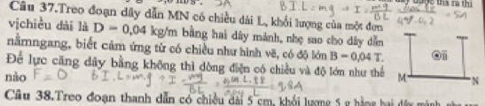 overline () 
My uoợc tha rà thi 
Câu 37.Treo đoạn dây dẫn MN có chiều dài L, khổi lượng của một đơn 
vịchiều dài là D=0.04kg/m bằng hai dây mảnh, nhẹ sao cho dây dẫn ==== 
nằmngang, biết cảm ứng từ có chiều như hình vẽ, có độ lớn B=0.04T. 1: 
Để lực căng dây bằng không thì đòng điện có chiều và độ lớn như thể 
nào M. N 
Cầu 38.Treo đoạn thanh dẫn có chiều dài 5 cm, khổi lượng 5 g hằng hai đứy màn