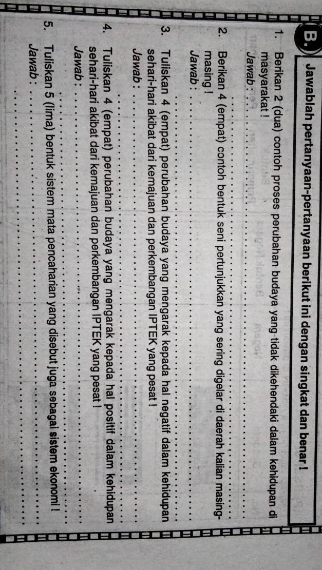 ) Jawablah pertanyaan-pertanyaan berikut ini dengan singkat dan benar ! 
1. Berikan 2 (dua) contoh proses perubahan budaya yang tidak dikehendaki dalam kehidupan di 
masyarakat ! 
Jawab :_ 
_ 
2. Berikan 4 (empat) contoh bentuk seni pertunjukkan yang sering digelar di daerah kalian masing- 
masing ! 
Jawab :_ 
_ 
3. Tuliskan 4 (empat) perubahan budaya yang mengarak kepada hal negatif dalam kehidupan 
sehari-hari akibat dari kemajuan dan perkembangan IPTEK yang pesat ! 
Jawab :_ 
_ 
4. Tuliskan 4 (empat) perubahan budaya yang mengarak kepada hal positif dalam kehidupan 
sehari-hari akibat dari kemajuan dan perkembangan IPTEK yang pesat ! 
_ 
_ 
Jawab : 
_ 
5. Tuliskan 5 (lima) bentuk sistem mata pencaharian yang disebut juga sebagai sistem ekonomi ! 
_ 
Jawab :