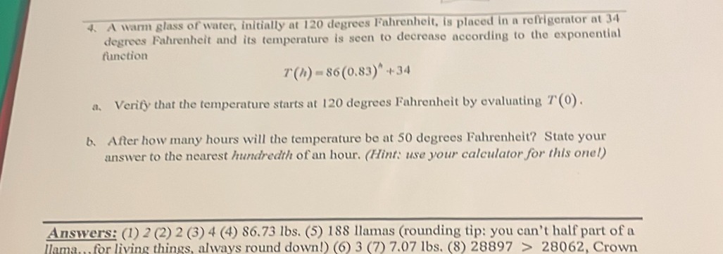 A warm glass of water, initially at 120 degrees Fahrenheit, is placed in a refrigerator at 34
degrees Fahrenheit and its temperature is seen to decrease according to the exponential 
function
T(h)=86(0.83)^h+34
a. Verify that the temperature starts at 120 degrees Fahrenheit by evaluating T(0). 
b. After how many hours will the temperature be at 50 degrees Fahrenheit? State your 
answer to the nearest hundredth of an hour. (Hint: use your calculator for this one!) 
Answers: (1) 2 (2) 2 (3) 4 (4) 86.73 lbs. (5) 188 llamas (rounding tip: you can’t half part of a 
lama. for living things, always round down!) (6) 3 (7) 7.07 lbs. (8) 28897>28062 , Crown