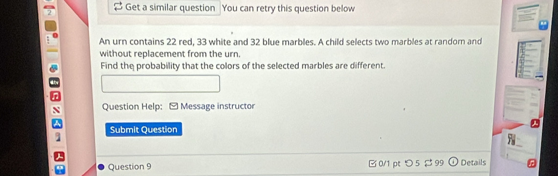 Get a similar question You can retry this question below 
An urn contains 22 red, 33 white and 32 blue marbles. A child selects two marbles at random and 
without replacement from the urn. 
Find the probability that the colors of the selected marbles are different. 
Question Help: - Message instructor 
Submit Question 
Question 9 0/1 pt つ 5 $ 99 Details