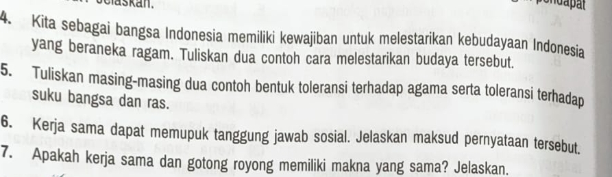 askan. 
4. Kita sebagai bangsa Indonesia memiliki kewajiban untuk melestarikan kebudayaan Indonesia 
yang beraneka ragam. Tuliskan dua contoh cara melestarikan budaya tersebut. 
5. Tuliskan masing-masing dua contoh bentuk toleransi terhadap agama serta toleransi terhadap 
suku bangsa dan ras. 
6. Kerja sama dapat memupuk tanggung jawab sosial. Jelaskan maksud pernyataan tersebut. 
7. Apakah kerja sama dan gotong royong memiliki makna yang sama? Jelaskan.