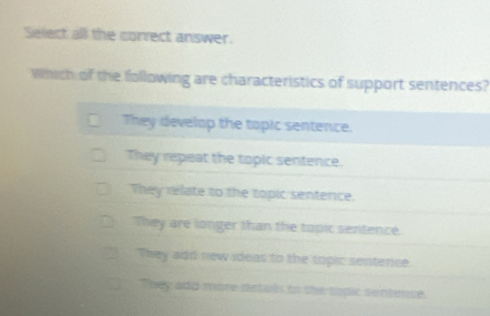 Select all the corvect answer.
Which of the following are characteristics of support sentences?
They develop the topic sentence.
They repeat the topic sentence.
They relate to the topic sentence.
They are longer than the topic sentence.
They add new ideas to the topic senterce.
They add more details to the topic sentence.