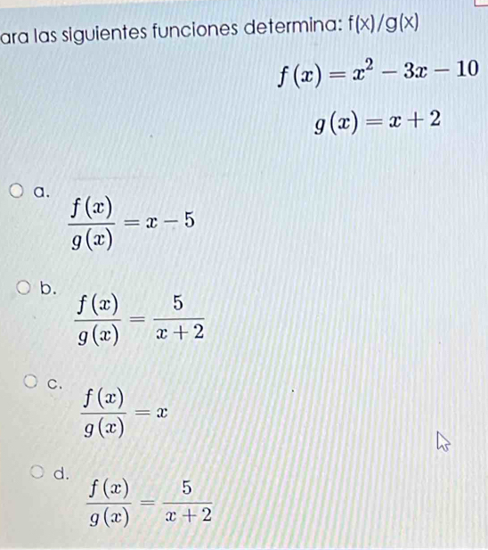 ara las siguientes funciones determina: f(x)/g(x)
f(x)=x^2-3x-10
g(x)=x+2
a.
 f(x)/g(x) =x-5
b.
 f(x)/g(x) = 5/x+2 
C.  f(x)/g(x) =x
d.
 f(x)/g(x) = 5/x+2 