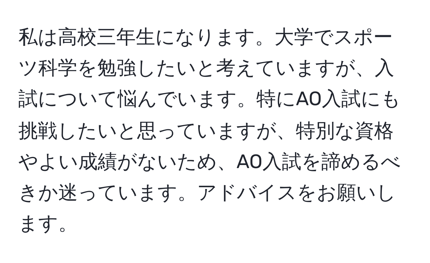 私は高校三年生になります。大学でスポーツ科学を勉強したいと考えていますが、入試について悩んでいます。特にAO入試にも挑戦したいと思っていますが、特別な資格やよい成績がないため、AO入試を諦めるべきか迷っています。アドバイスをお願いします。