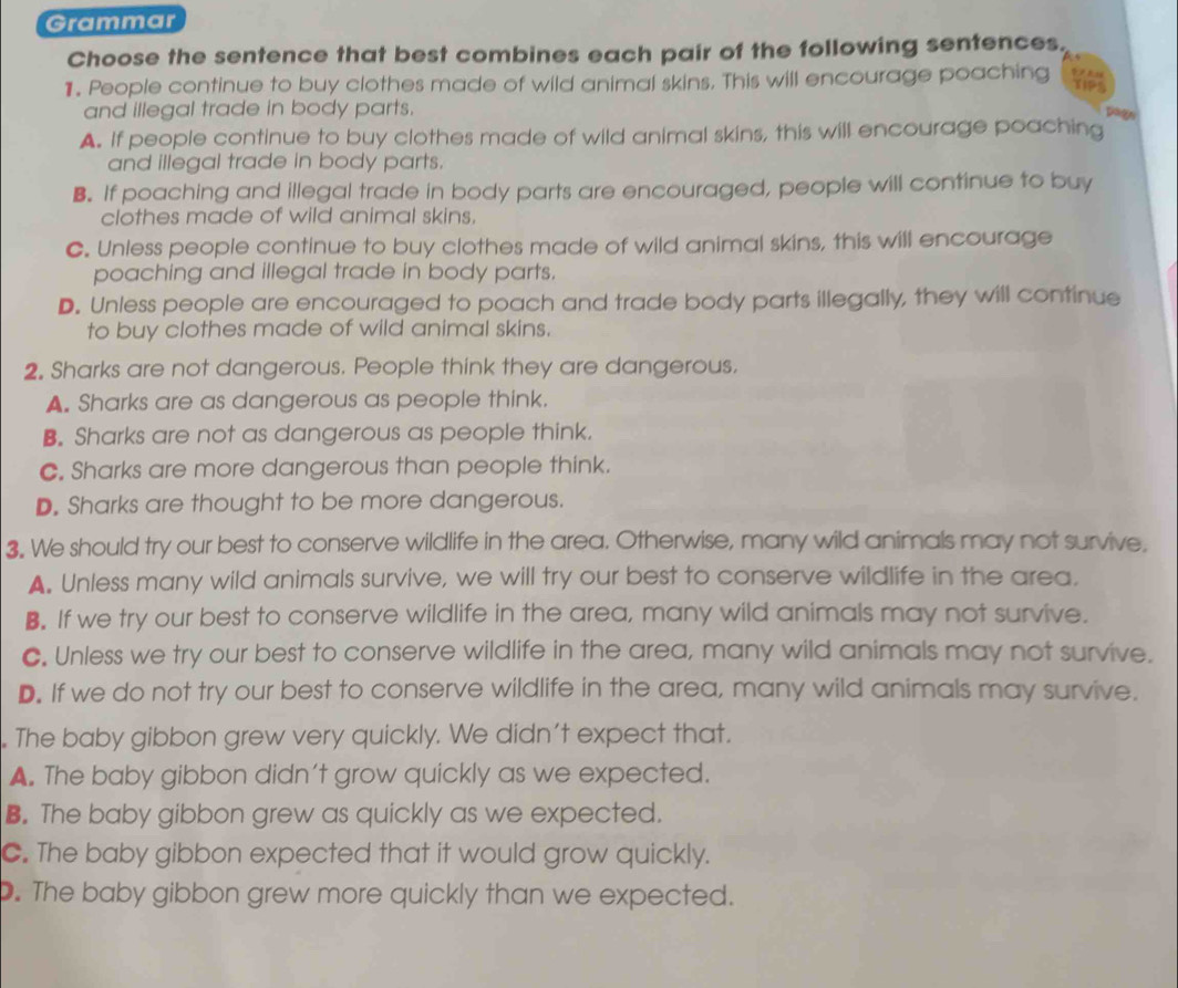 Grammar
Choose the sentence that best combines each pair of the following sentences.
1. People continue to buy clothes made of wild animal skins. This will encourage poaching 
and illegal trade in body parts.
A. If people continue to buy clothes made of wild animal skins, this will encourage poaching
and illegal trade in body parts.
B. If poaching and illegal trade in body parts are encouraged, people will continue to buy
clothes made of wild animal skins.
C. Unless people continue to buy clothes made of wild animal skins, this will encourage
poaching and illegal trade in body parts.
D. Unless people are encouraged to poach and trade body parts illegally, they will continue
to buy clothes made of wild animal skins.
2. Sharks are not dangerous. People think they are dangerous.
A. Sharks are as dangerous as people think.
B. Sharks are not as dangerous as people think.
C. Sharks are more dangerous than people think.
D. Sharks are thought to be more dangerous.
3. We should try our best to conserve wildlife in the area. Otherwise, many wild animals may not survive.
A. Unless many wild animals survive, we will try our best to conserve wildlife in the area.
B. If we try our best to conserve wildlife in the area, many wild animals may not survive.
C. Unless we try our best to conserve wildlife in the area, many wild animals may not survive.
D. If we do not try our best to conserve wildlife in the area, many wild animals may survive.
. The baby gibbon grew very quickly. We didn’t expect that.
A. The baby gibbon didn't grow quickly as we expected.
B. The baby gibbon grew as quickly as we expected.
C. The baby gibbon expected that it would grow quickly.
. The baby gibbon grew more quickly than we expected.