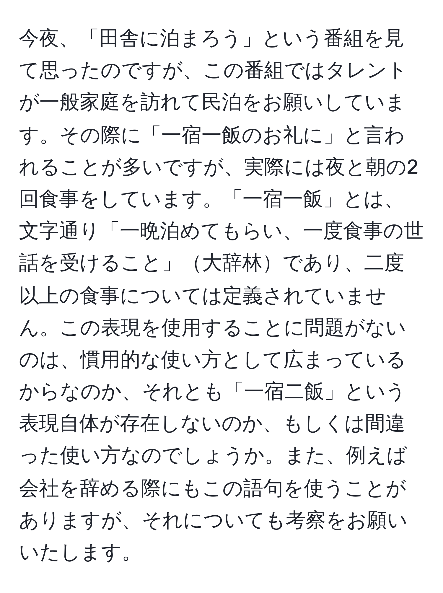 今夜、「田舎に泊まろう」という番組を見て思ったのですが、この番組ではタレントが一般家庭を訪れて民泊をお願いしています。その際に「一宿一飯のお礼に」と言われることが多いですが、実際には夜と朝の2回食事をしています。「一宿一飯」とは、文字通り「一晩泊めてもらい、一度食事の世話を受けること」大辞林であり、二度以上の食事については定義されていません。この表現を使用することに問題がないのは、慣用的な使い方として広まっているからなのか、それとも「一宿二飯」という表現自体が存在しないのか、もしくは間違った使い方なのでしょうか。また、例えば会社を辞める際にもこの語句を使うことがありますが、それについても考察をお願いいたします。