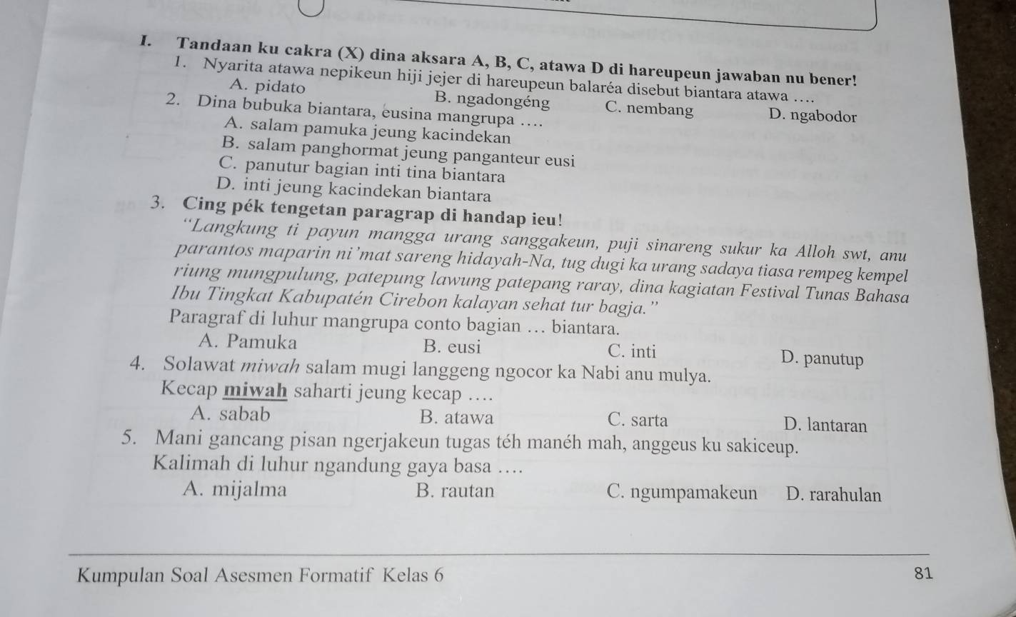 Tandaan ku cakra (X) dina aksara A, B, C, atawa D di hareupeun jawaban nu bener!
1. Nyarita atawa nepikeun hiji jejer di hareupeun balaréa disebut biantara atawa ....
A. pidato B. ngadongéng C. nembang
2. Dina bubuka biantara, eusina mangrupa … D. ngabodor
A. salam pamuka jeung kacindekan
B. salam panghormat jeung panganteur eusi
C. panutur bagian inti tina biantara
D. inti jeung kacindekan biantara
3. Cing pék tengetan paragrap di handap ieu!
“Langkung ti payun mangga urang sanggakeun, puji sinareng sukur ka Alloh swt, anu
parantos maparin ni ’mat sareng hidayah-Na, tug dugi ka urang sadaya tiasa rempeg kempel
riung mungpulung, patepung lawung patepang raray, dina kagiatan Festival Tunas Bahasa
Ibu Tingkat Kabupatén Cirebon kalayan sehat tur bagja.”
Paragraf di luhur mangrupa conto bagian … biantara.
A. Pamuka B. eusi C. inti D. panutup
4. Solawat miwah salam mugi langgeng ngocor ka Nabi anu mulya.
Kecap miwah saharti jeung kecap …...
A. sabab B. atawa C. sarta D. lantaran
5. Mani gancang pisan ngerjakeun tugas téh manéh mah, anggeus ku sakiceup.
Kalimah di luhur ngandung gaya basa ….
A. mijalma B. rautan C. ngumpamakeun D. rarahulan
_
Kumpulan Soal Asesmen Formatif Kelas 6 81