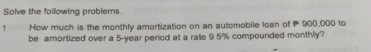 Solve the following problems 
1 How much is the monthly amortization on an automobile loan of P 900,000 to 
be amortized over a 5-year period at a rate 9.5% compounded monthly?