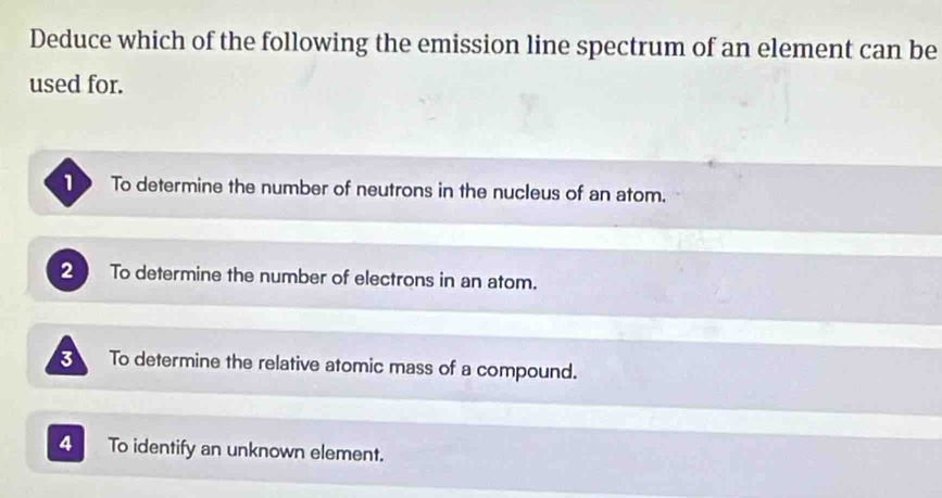 Deduce which of the following the emission line spectrum of an element can be
used for.
To determine the number of neutrons in the nucleus of an atom.
2 To determine the number of electrons in an atom.
3 To determine the relative atomic mass of a compound.
4 To identify an unknown element.