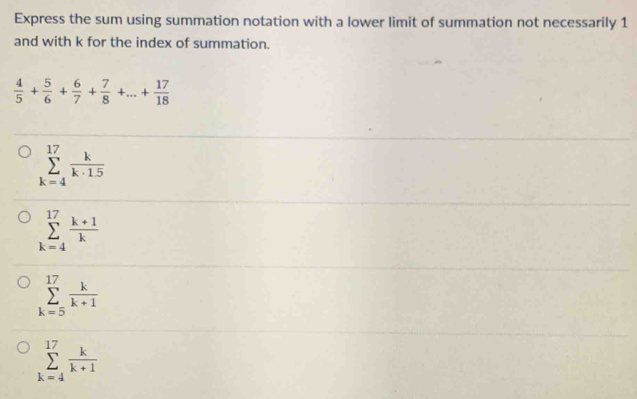 Express the sum using summation notation with a lower limit of summation not necessarily 1
and with k for the index of summation.
 4/5 + 5/6 + 6/7 + 7/8 +...+ 17/18 
sumlimits _(k=4)^(17) k/k· 1.5 
sumlimits _(k=4)^(17) (k+1)/k 
sumlimits _(k=5)^(17) k/k+1 
sumlimits _(k=4)^(17) k/k+1 