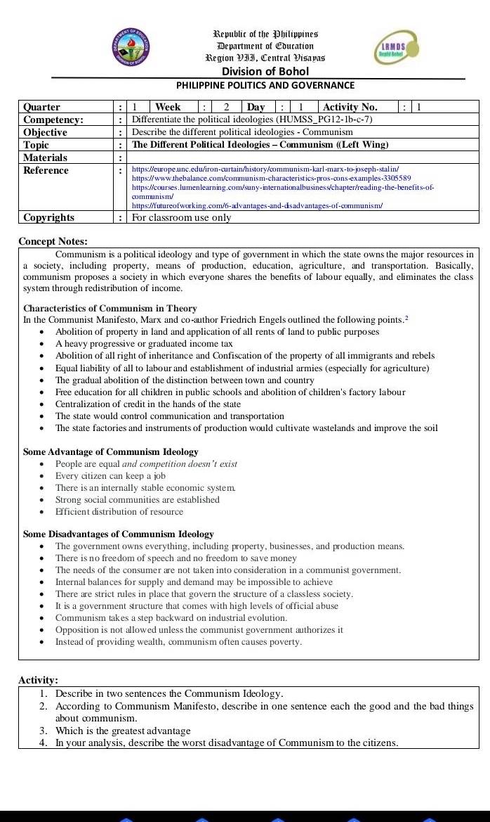 Republic of the Philippines
Department of Education LRMDS
Region VII, Central Visavas Reatt Behel
Division of Bohol
PHILIPPINE POLITICS AND GOVERNANCE
Concept Notes:
Communism is a political ideology and type of government in which the state owns the major resources in
a society, including property, means of production, education, agriculture, and transportation. Basically,
communism proposes a society in which everyone shares the benefits of labour equally, and eliminates the class
system through redistribution of income.
Characteristics of Communism in Theory
In the Communist Manifesto, Marx and co-author Friedrich Engels outlined the following points.²
Abolition of property in land and application of all rents of land to public purposes
A heavy progressive or graduated income tax
Abolition of all right of inheritance and Confiscation of the property of all immigrants and rebels
Equal liability of all to labour and establishment of industrial armies (especially for agriculture)
The gradual abolition of the distinction between town and country
Free education for all children in public schools and abolition of children's factory labour
Centralization of credit in the hands of the state
The state would control communication and transportation
The state factories and instruments of production would cultivate wastelands and improve the soil
Some Advantage of Communism Ideology
People are equal and competition doesn’t exist
Every citizen can keep a job
There is an internally stable economic system.
Strong social communities are established
Efficient distribution of resource
Some Disadvantages of Communism Ideology
The government owns everything, including property, businesses, and production means
There is no freedom of speech and no freedom to save money
The needs of the consumer are not taken into consideration in a communist government.
Internal balances for supply and demand may be impossible to achieve
There are strict rules in place that govern the structure of a classless society.
It is a government structure that comes with high levels of official abuse
Communism takes a step backward on industrial evolution.
Opposition is not allowed unless the communist government authorizes it
Instead of providing wealth, communism often causes poverty.
Activity:
1. Describe in two sentences the Communism Ideology.
2. According to Communism Manifesto, describe in one sentence each the good and the bad things
about cmmunism.
3. Which is the greatest advantage
4. In your analysis, describe the worst disadvantage of Communism to the citizens.