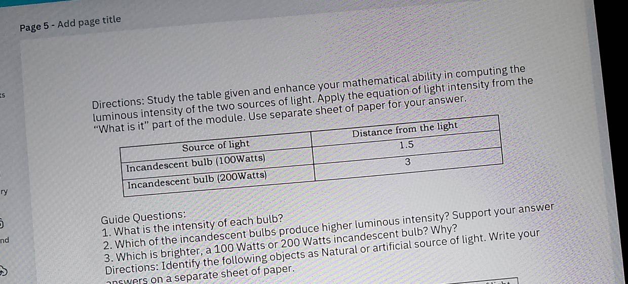 Page 5 - Add page title 
Directions: Study the table given and enhance your mathematical ability in computing the 
S 
ity of the two sources of light. Apply the equation of light intensity from the 
sheet of paper for your answer. 
ry 
Guide Questions: 
2. Which of the incandescent bulbs produce higher luminous intensity? Support your answer 
nd 1. What is the intensity of each bulb? 
3. Which is brighter, a 100 Watts or 200 Watts incandescent bulb? Why? 
Directions: Identify the following objects as Natural or artificial source of light. Write your 
answers on a separate sheet of paper.