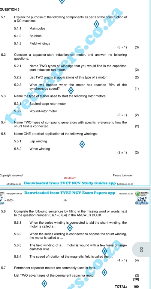 5.1 Explain the purpose of the following components as parts of the construction of
a DC machine:
o
5.1.1 Main poles
5.1.2 Brushes
5.1.3 Field windings
(3* 1) (3)
5.2 Consider a capacitor-start induction-run motor, and answer the following
questions:
5.2.1 Name TWO types of windings that you would find in the capacitor-
start induction-run motor. (2)
5.2.2 List TWO practical applications of this type of a motor. (2)
5.2.3 What will happen when the motor has reached 75% of the
synchronous speed? (1)
5.3  Name the type of starter used to start the following rotor motors:
5.3.1 Squirrel-cage rotor motor
5.3.2 Wound-rotor motor
(2* 1) (2)
5.4 Name TWO types of compound generators with specific reference to how the
shunt field is connected.
(2)
5.5 Name ONE practical application of the following windings:
5.5.1 Lap winding
5.5.2 Wave winding
(2* 1) (2)
Please turn over
Copyright reserved Ultra-Deep'
ultradeep.co.za Donwloaded from TVET NCV Study Guides app tepspers.co.za
tvetpapers.co.za Donwloaded from TVET NCV Exam Papers app mynated.co.za
41003) -8-
5.6 Complete the following sentences by filling in the missing word or words next
to the question number (5.6.1-5.6.4) in the ANSWER BOOK.
5.6.1 When the series winding is connected to aid the shunt winding, the
motor is called a ...
5.6.2 When the series winding is connected to oppose the shunt winding,
the motor is called a ...
5.6.3 The field winding of a ... motor is wound with a few turns of large-
diameter wire. 8
5.6.4 The speed of rotation of the magnetic field is called the ...
(4* 1) (4)
5.7  Permanent capacitor motors are commonly used in fans.
List TWO advantages of the permanent capacitor motor.
(2)
[20]
TOTAL: 100