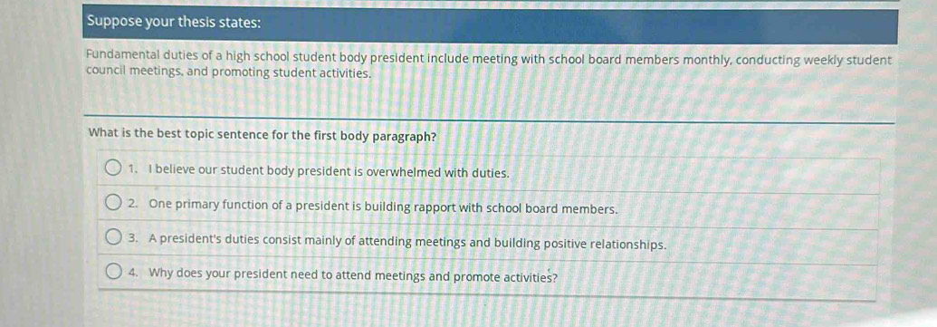 Suppose your thesis states:
Fundamental duties of a high school student body president include meeting with school board members monthly, conducting weekly student
council meetings, and promoting student activities.
What is the best topic sentence for the first body paragraph?
1. I believe our student body president is overwhelmed with duties.
2. One primary function of a president is building rapport with school board members.
3. A president's duties consist mainly of attending meetings and building positive relationships.
4. Why does your president need to attend meetings and promote activities?