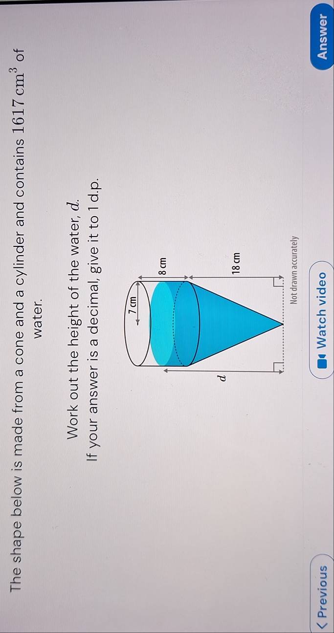 The shape below is made from a cone and a cylinder and contains 1617cm^3 of 
water. 
Work out the height of the water, d. 
If your answer is a decimal, give it to 1 d.p. 
Not drawn accurately 
Previous Watch video Answer