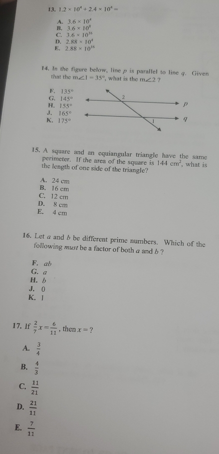 1.2* 10^4+2.4* 10^4=
A. 3.6* 10^4
B. 3.6* 10^8
C. 3.6* 10^(16)
D. 2.88* 10^4
E. 2.88* 10^(16)
14. In the figure below, line p is parallel to line 4. Given
that the m∠ 1=35° , what is the m∠ 2 ?
F. 135°
G. 145°
H. 155°
J. 165°
K. 175°
15. A square and an cquiangular triangle have the same
perimeter. If the area of the square is 144cm^2 , what is
the length of one side of the triangle?
A. 24 cm
B. 16 cm
C. 12 cm
D. 8 cm
E. 4 cm
16. Let a and b be different prime numbers. Which of the
following must be a factor of both a and b ?
F. ab
G. a
H. b
J. 0
K. l
17. lf  2/7 x= 6/11  , then x= ?
A.  3/4 
B.  4/3 
C.  11/21 
D.  21/11 
E.  7/11 