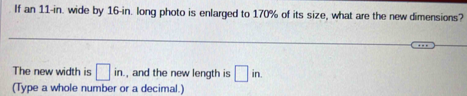 If an 11-in. wide by 16-in. long photo is enlarged to 170% of its size, what are the new dimensions? 
The new width is □ in. , and the new length is □ in. 
(Type a whole number or a decimal.)