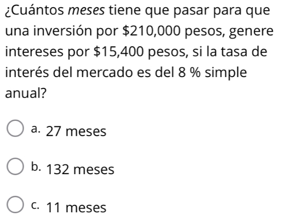 ¿Cuántos meses tiene que pasar para que
una inversión por $210,000 pesos, genere
intereses por $15,400 pesos, si la tasa de
interés del mercado es del 8 % simple
anual?
a. 27 meses
b. 132 meses
c. 11 meses