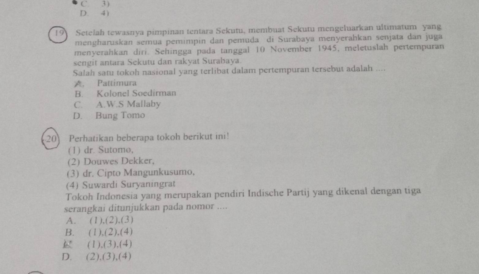 C. 3 )
D. 4)
19 Setelah tewasnya pimpinan tentara Sekutu, membuat Sekutu mengeluarkan ultimatum yang
mengharuskan semua pemimpin dan pemuda di Surabaya menyerahkan senjata dan juga
menyerahkan diri. Sehingga pada tanggal 10 November 1945, meletuslah pertempuran
sengit antara Sekutu dan rakyat Surabaya.
Salah satu tokoh nasional yang terlibat dalam pertempuran tersebut adalah ....
A. Pattimura
B. Kolonel Soedirman
C. A.W.S Mallaby
D. Bung Tomo
20 Perhatikan beberapa tokoh berikut ini!
(1) dr. Sutomo,
(2) Douwes Dekker,
(3) dr. Cipto Mangunkusumo,
(4) Suwardi Suryaningrat
Tokoh Indonesia yang merupakan pendiri Indísche Partij yang dikenal dengan tiga
serangkai ditunjukkan pada nomor ....
A. (1), (2),(3)
B. (1),(2), (4)
B (1),(3),(4)
D. (2),(3),(4)