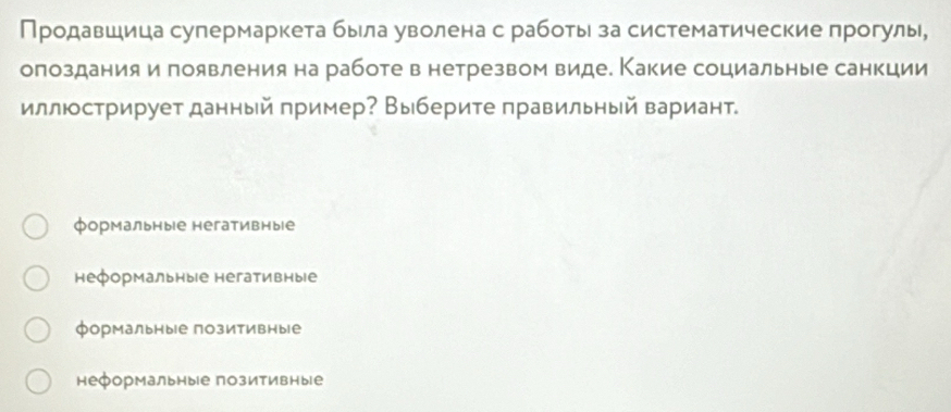 Продавшица супермаркета была уволена с работыι за систематические прогулы,
олоздания и появления на работе в нетрезвом виде. Какие социальные санкции
иллюстрирует данный пример? Выберите правильный вариант.
формальные негативные
неформальны|е негативные
формальные позитивные
неформальные позитивные