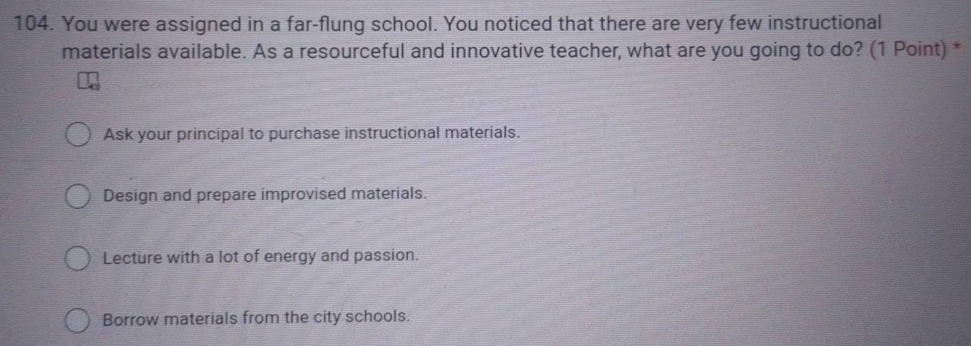 You were assigned in a far-flung school. You noticed that there are very few instructional
materials available. As a resourceful and innovative teacher, what are you going to do? (1 Point) *
Ask your principal to purchase instructional materials.
Design and prepare improvised materials.
Lecture with a lot of energy and passion.
Borrow materials from the city schools.