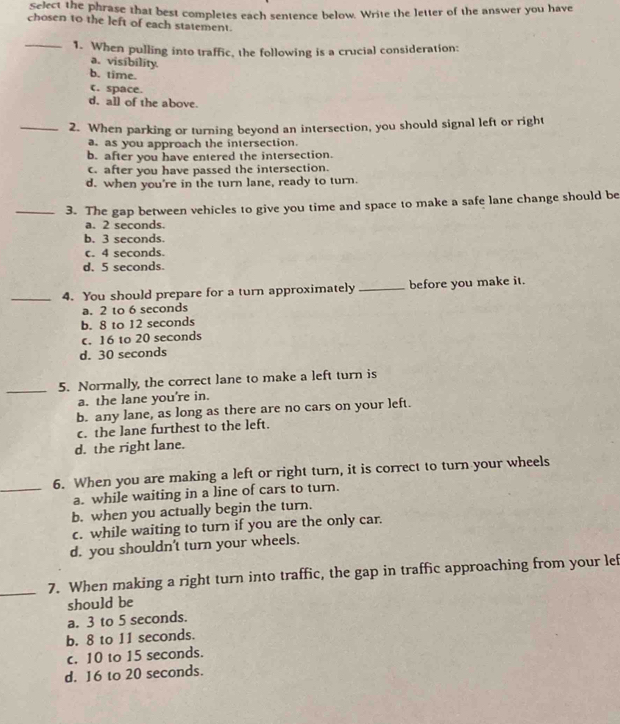 Select the phrase that best completes each sentence below. Write the letter of the answer you have
chosen to the left of each statement.
_1. When pulling into traffic, the following is a crucial consideration:
a. visibílity.
b. time.
(. space.
d. all of the above.
_2. When parking or turning beyond an intersection, you should signal left or right
a. as you approach the intersection.
b. after you have entered the intersection.
c. after you have passed the intersection.
d. when you're in the turn lane, ready to turn.
_3. The gap between vehicles to give you time and space to make a safe lane change should be
a. 2 seconds.
b. 3 seconds.
c. 4 seconds.
d. 5 seconds.
_4. You should prepare for a turn approximately _before you make it.
a. 2 to 6 seconds
b. 8 to 12 seconds
c. 16 to 20 seconds
d. 30 seconds
_5. Normally, the correct lane to make a left turn is
a. the lane you're in.
b. any lane, as long as there are no cars on your left.
c. the lane furthest to the left.
d. the right lane.
6. When you are making a left or right turn, it is correct to turn your wheels
_a. while waiting in a line of cars to turn.
b. when you actually begin the turn.
c. while waiting to turn if you are the only car.
d. you shouldn't turn your wheels.
_7. When making a right turn into traffic, the gap in traffic approaching from your lef
should be
a. 3 to 5 seconds.
b. 8 to 11 seconds.
c. 10 to 15 seconds.
d. 16 to 20 seconds.
