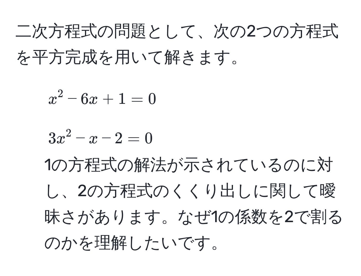 二次方程式の問題として、次の2つの方程式を平方完成を用いて解きます。  
1. $x^2 - 6x + 1 = 0$  
2. $3x^2 - x - 2 = 0$  
1の方程式の解法が示されているのに対し、2の方程式のくくり出しに関して曖昧さがあります。なぜ1の係数を2で割るのかを理解したいです。