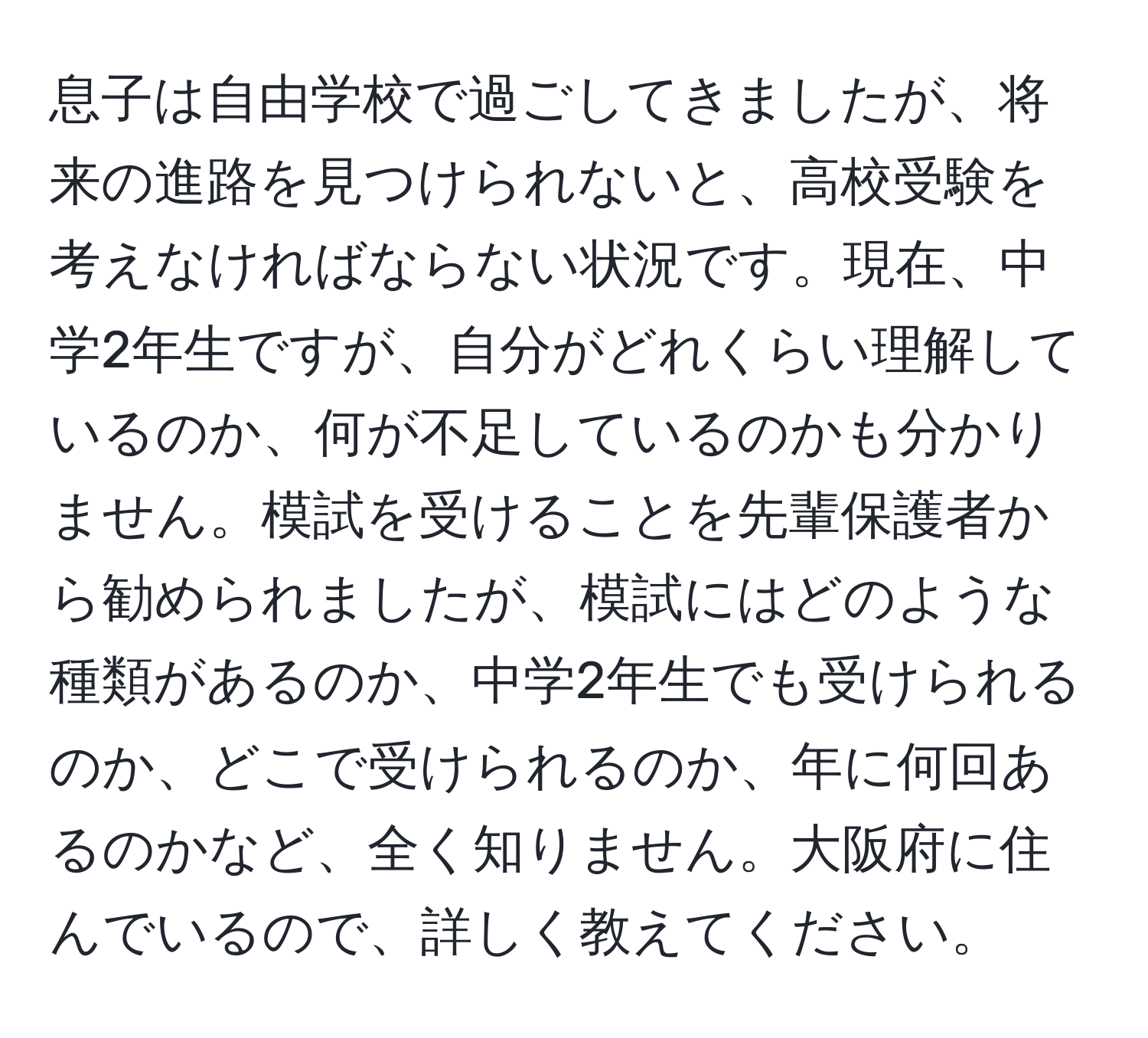 息子は自由学校で過ごしてきましたが、将来の進路を見つけられないと、高校受験を考えなければならない状況です。現在、中学2年生ですが、自分がどれくらい理解しているのか、何が不足しているのかも分かりません。模試を受けることを先輩保護者から勧められましたが、模試にはどのような種類があるのか、中学2年生でも受けられるのか、どこで受けられるのか、年に何回あるのかなど、全く知りません。大阪府に住んでいるので、詳しく教えてください。