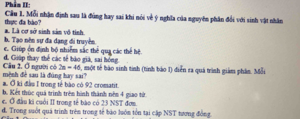 Phần II:
Câu 1. Mỗi nhận định sau là đúng hay sai khi nói về ý nghĩa của nguyên phân đối với sinh vật nhân
thực đa bào?
a. Là cơ sở sinh sản vô tính.
b. Tạo nên sự đa dạng di truyền.
c. Giúp ổn định bộ nhiễm sắc thể qua các thế hệ.
d. Giúp thay thế các tế bào già, sai hồng.
Câu 2. Ở người có 2n=46 5, một tế bào sinh tinh (tinh bảo 1) diễn ra quá trình giảm phân. Mỗi
mệnh đề sau là đúng hay sai?
a. Ở kì đầu I trong tế bào có 92 cromatit.
b. Kết thúc quá trình trên hình thành nên 4 giao tử.
c. Ở đầu kì cuối II trong tế bào có 23 NST đơn.
d. Trong suốt quá trình trên trong tế bào luôn tồn tại cặp NST tương đồng.