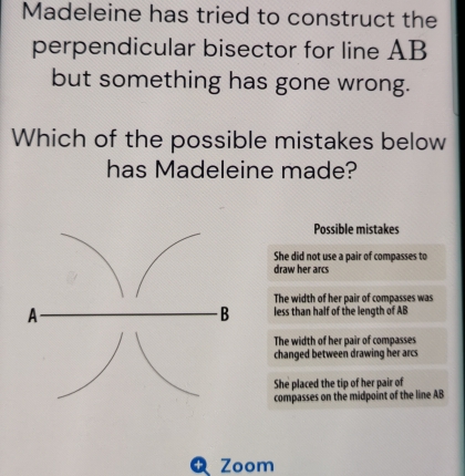 Madeleine has tried to construct the
perpendicular bisector for line AB
but something has gone wrong.
Which of the possible mistakes below
has Madeleine made?
Possible mistakes
She did not use a pair of compasses to
draw her arcs
The width of her pair of compasses was
less than half of the length of AB
The width of her pair of compasses
changed between drawing her arcs
She placed the tip of her pair of
compasses on the midpoint of the line AB
Zoom