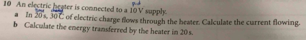 An electric heater is connected to a 10 V supply.
ecrv
a In 20s, 30C of electric charge flows through the heater. Calculate the current flowing. 
b Calculate the energy transferred by the heater in 20 s.