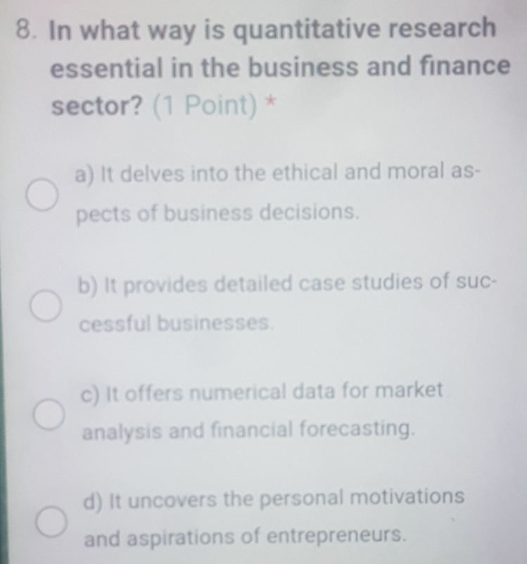 In what way is quantitative research
essential in the business and finance
sector? (1 Point) *
a) It delves into the ethical and moral as-
pects of business decisions.
b) It provides detailed case studies of suc-
cessful businesses.
c) It offers numerical data for market
analysis and financial forecasting.
d) It uncovers the personal motivations
and aspirations of entrepreneurs.