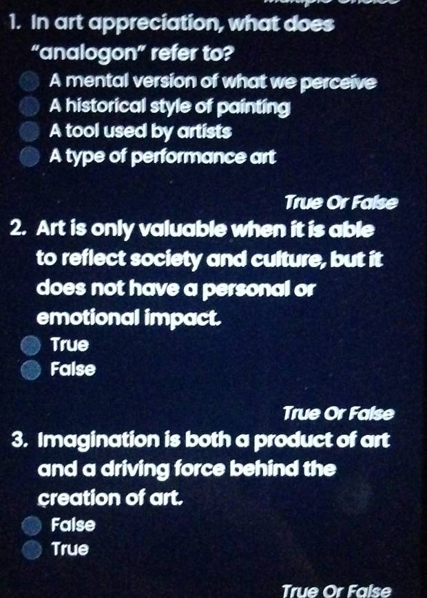 In art appreciation, what does
“analogon” refer to?
A mental version of what we perceive
A historical style of painting
A tool used by artists
A type of performance art
True Or False
2. Art is only valuable when it is able
to reflect society and culture, but it
does not have a personal or
emotional impact.
True
False
True Or False
3. Imagination is both a product of art
and a driving force behind the
creation of art.
False
True
True Or False