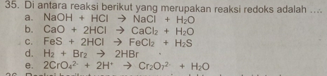 Di antara reaksi berikut yang merupakan reaksi redoks adalah ...
a. NaOH+HClto NaCl+H_2O
b. CaO+2HClto CaCl_2+H_2O
C. FeS+2HClto FeCl_2+H_2S
d. H_2+Br_2to 2HBr
e. 2CrO_4^((2-)+2H^+)to Cr_2O_7^((2-)+H_2)O