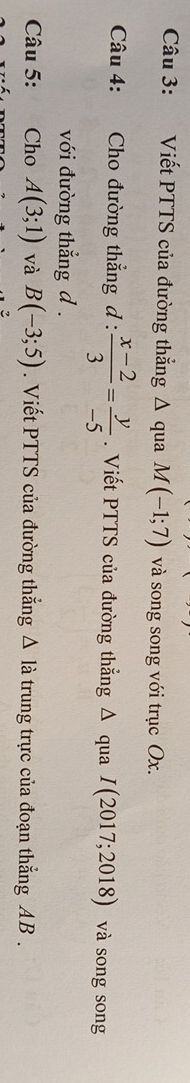 Viết PTTS của đường thẳng Δ qua M(-1;7) và song song với trục Ox. 
Câu 4: Cho đường thẳng d :  (x-2)/3 = y/-5 . Viết PTTS của đường thẳng Δ qua I(2017;2018) và song song 
với đường thẳng d. 
Câu 5: Cho A(3;1) và B(-3;5). Viết PTTS của đường thắng △ I_a trung trực của đoạn thẳng AB.