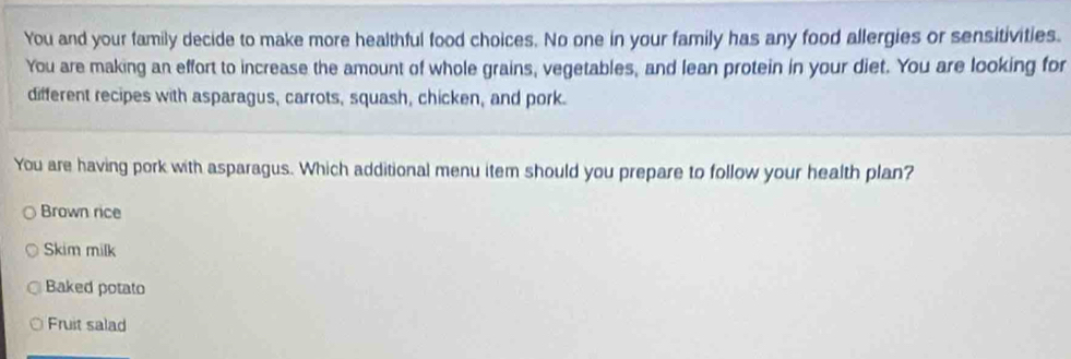 You and your family decide to make more healthful food choices. No one in your family has any food allergies or sensitivities.
You are making an effort to increase the amount of whole grains, vegetables, and lean protein in your diet. You are looking for
different recipes with asparagus, carrots, squash, chicken, and pork.
You are having pork with asparagus. Which additional menu item should you prepare to follow your health plan?
Brown rice
Skim milk
Baked potato
Fruit salad