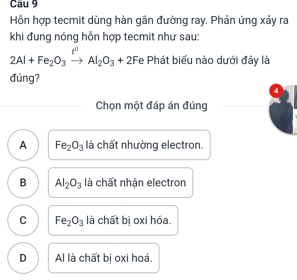 Hỗn hợp tecmit dùng hàn gắn đường ray. Phản ứng xảy ra
khi đung nóng hỗn hợp tecmit như sau:
x°
2Al+Fe_2O_3xrightarrow lAl_2O_3+2F le Phát biểu nào dưới đây là
đúng?
4
Chọn một đáp án đúng
A Fe_2O_3 là chất nhường electron.
B Al_2O_3 là chất nhận electron
C Fe_2O_3 là chất bị oxi hóa.
D Al là chất bị oxi hoá.