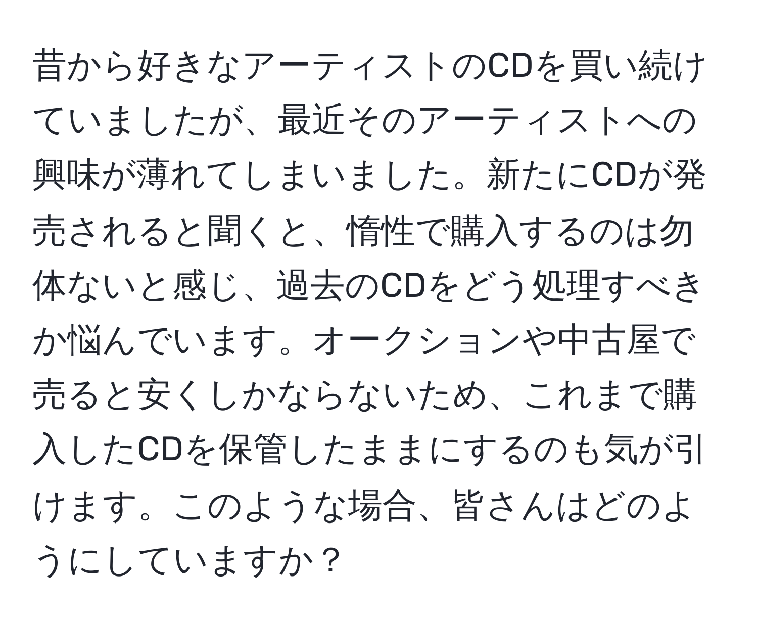 昔から好きなアーティストのCDを買い続けていましたが、最近そのアーティストへの興味が薄れてしまいました。新たにCDが発売されると聞くと、惰性で購入するのは勿体ないと感じ、過去のCDをどう処理すべきか悩んでいます。オークションや中古屋で売ると安くしかならないため、これまで購入したCDを保管したままにするのも気が引けます。このような場合、皆さんはどのようにしていますか？
