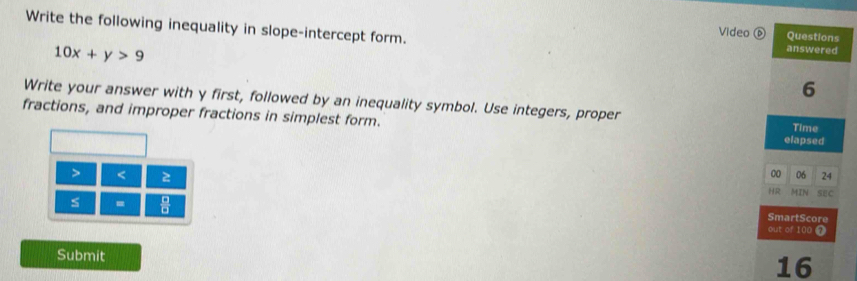 Write the following inequality in slope-intercept form. answered 
Video ⑥ Questions
10x+y>9
6 
Write your answer with y first, followed by an inequality symbol. Use integers, proper 
fractions, and improper fractions in simplest form. elapsed Time 
> < 2 
00 06 24 
HR MIN SEC 
s = 
SmartScore 
out of 100 7 
Submit 
16