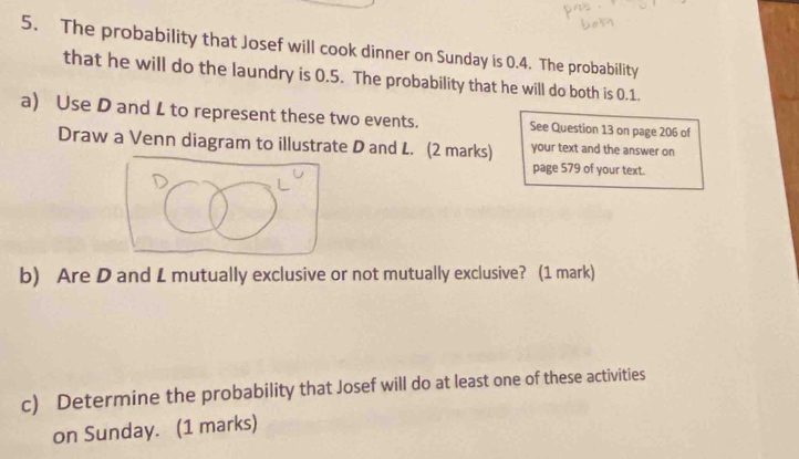 The probability that Josef will cook dinner on Sunday is 0.4. The probability 
that he will do the laundry is 0.5. The probability that he will do both is 0.1. 
a) Use D and L to represent these two events. See Question 13 on page 206 of 
Draw a Venn diagram to illustrate D and L. (2 marks) your text and the answer on 
page 579 of your text. 
b) Are D and L mutually exclusive or not mutually exclusive? (1 mark) 
c) Determine the probability that Josef will do at least one of these activities 
on Sunday. (1 marks)