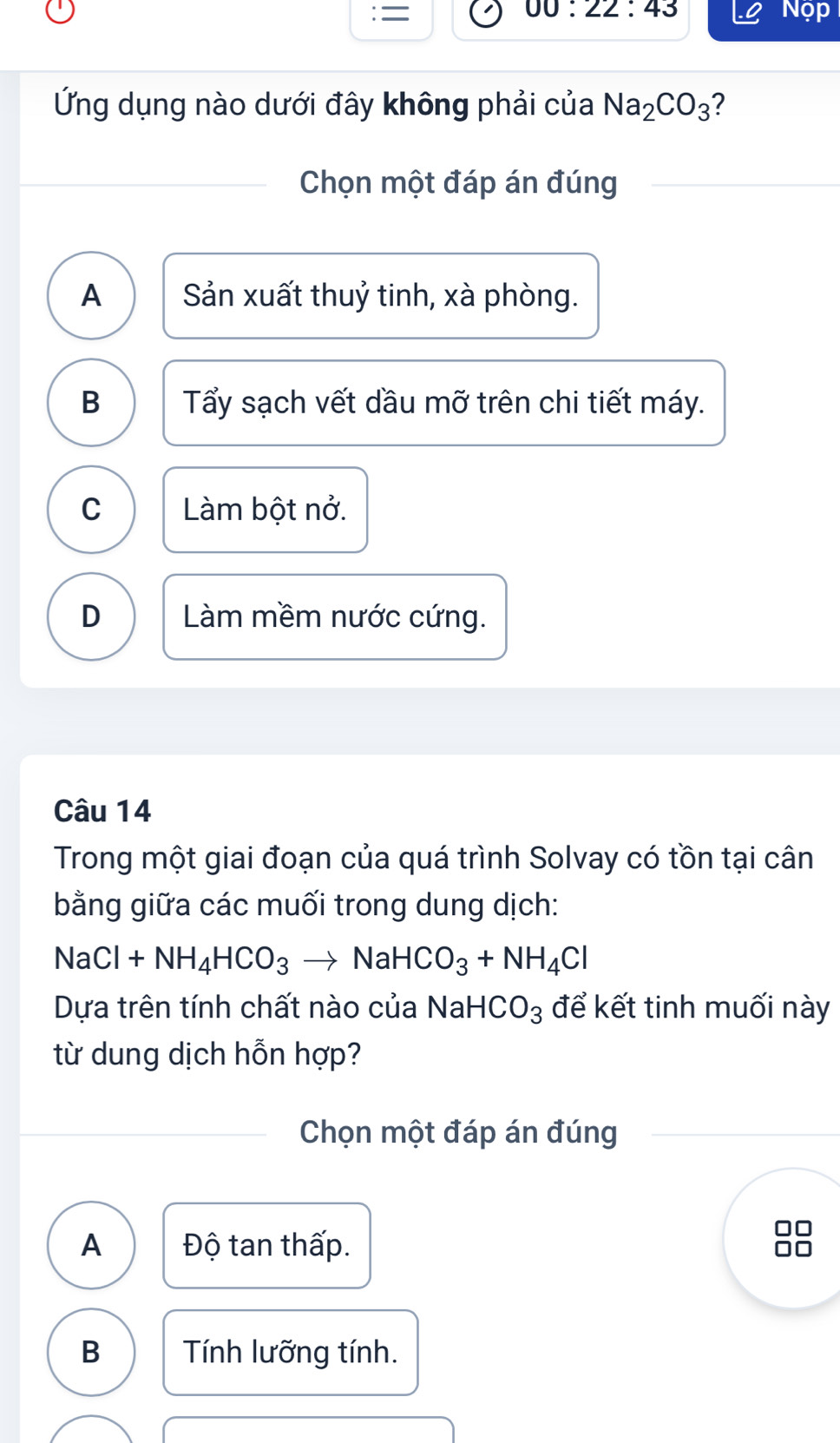 00:22:43 
: = Nọp
Ứng dụng nào dưới đây không phải của Na_2CO_3 ?
Chọn một đáp án đúng
A Sản xuất thuỷ tinh, xà phòng.
B Tẩy sạch vết dầu mỡ trên chi tiết máy.
C Làm bột nở.
D Làm mềm nước cứng.
Câu 14
Trong một giai đoạn của quá trình Solvay có tồn tại cân
bằng giữa các muối trong dung dịch:
NaCl+NH_4HCO_3to NaHCO_3+NH_4Cl
Dựa trên tính chất nào của Na HCO_3 để kết tinh muối này
từ dung dịch hỗn hợp?
Chọn một đáp án đúng
A Độ tan thấp.
B Tính lưỡng tính.