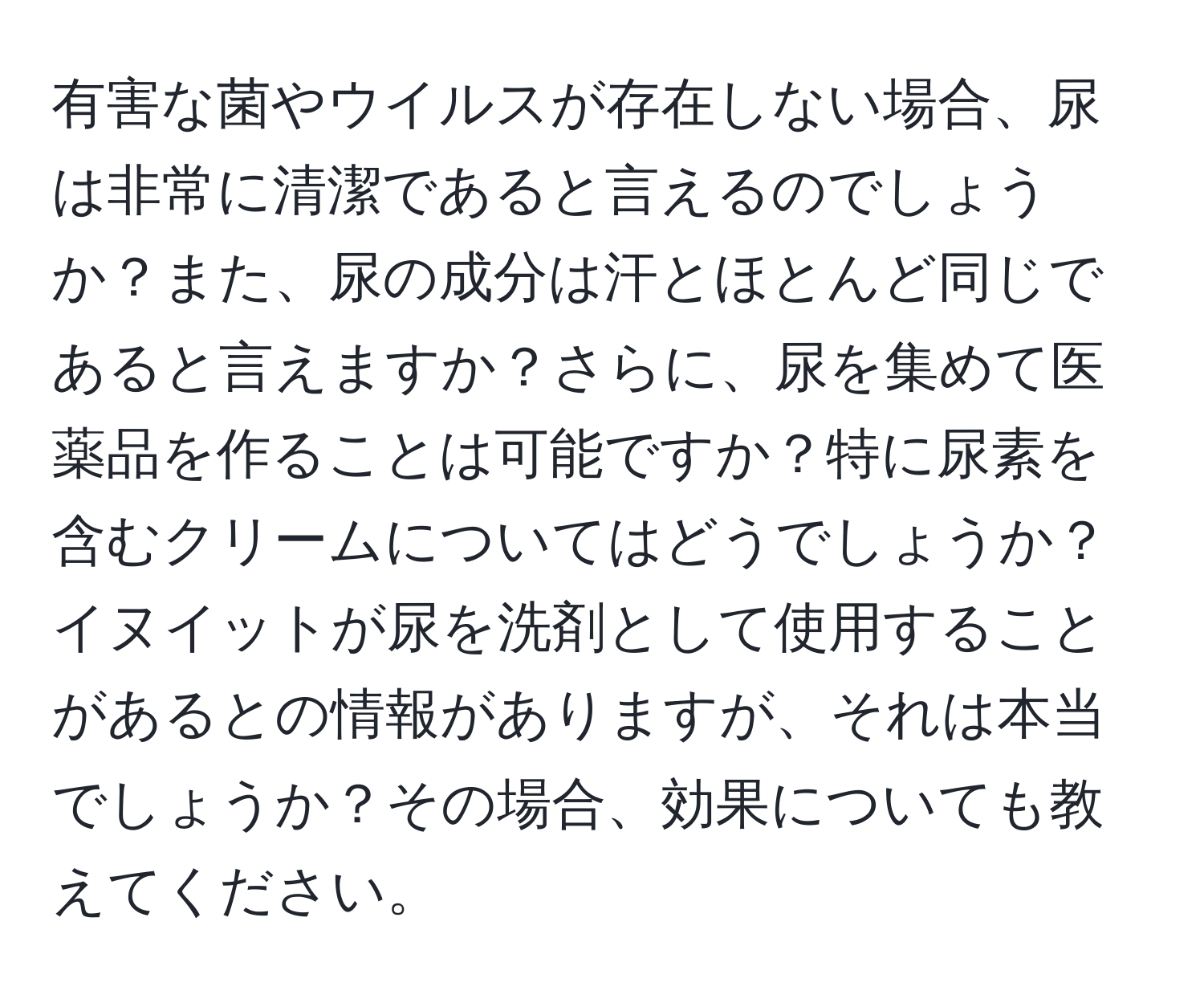 有害な菌やウイルスが存在しない場合、尿は非常に清潔であると言えるのでしょうか？また、尿の成分は汗とほとんど同じであると言えますか？さらに、尿を集めて医薬品を作ることは可能ですか？特に尿素を含むクリームについてはどうでしょうか？イヌイットが尿を洗剤として使用することがあるとの情報がありますが、それは本当でしょうか？その場合、効果についても教えてください。