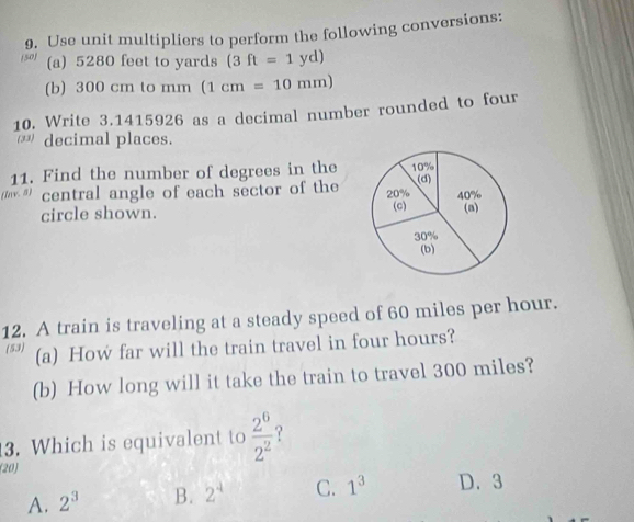 (50) 9. Use unit multipliers to perform the following conversions:
(a) 5280 feet to yards (3ft=1yd)
(b) 300 cm to mm (1cm=10mm)
10. Write 3.1415926 as a decimal number rounded to four
decimal places.
11. Find the number of degrees in the
central angle of each sector of the
circle shown. 
12. A train is traveling at a steady speed of 60 miles per hour.
(53) (a) How far will the train travel in four hours?
(b) How long will it take the train to travel 300 miles?
3. Which is equivalent to  2^6/2^2  ?
(20)
A. 2^3 B. 2^4 C. 1^3 D. 3