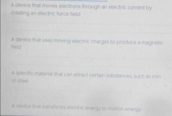 A device that moves electrons through an electric current by
creating an electric force field
A device that uses moving electric charges to produce a magnetic
field
A specific material that can attract certain substances, such as iron
or steel
A device that transforms electric energy to motion energy